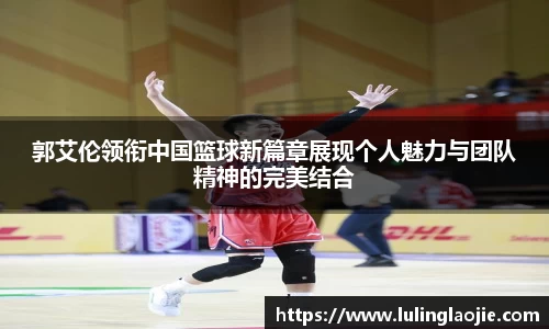 郭艾伦领衔中国篮球新篇章展现个人魅力与团队精神的完美结合